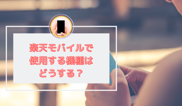 楽天モバイルで使用する機種はどうする？